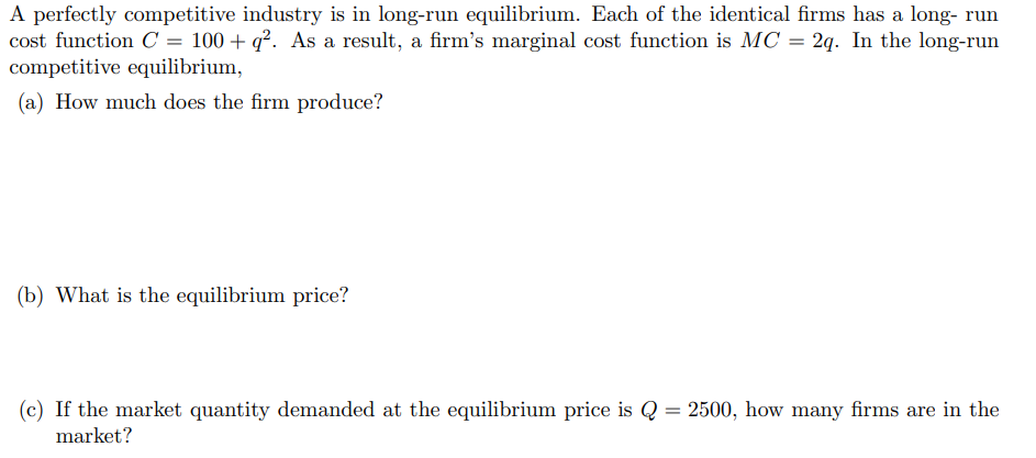 A perfectly competitive industry is in long-run equilibrium. Each of the identical firms has a long- run
cost function C = 100 + q². As a result, a firm's marginal cost function is MC = 2q. In the long-run
competitive equilibrium,
(a) How much does the firm produce?
(b) What is the equilibrium price?
(c) If the market quantity demanded at the equilibrium price is Q = 2500, how many firms are in the
market?
