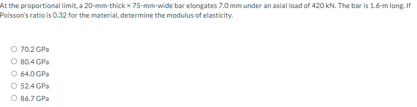 At the proportional limit, a 20-mm-thick x 75-mm-wide bar elongates 7.0 mm under an axial load of 420 kN. The bar is 1.6-m long. If
Poisson's ratio is 0.32 for the material, determine the modulus of elasticity.
O 70.2 GPa
80.4 GPa
O 64.0 GPa
O 52.4 GPa
86.7 GPa