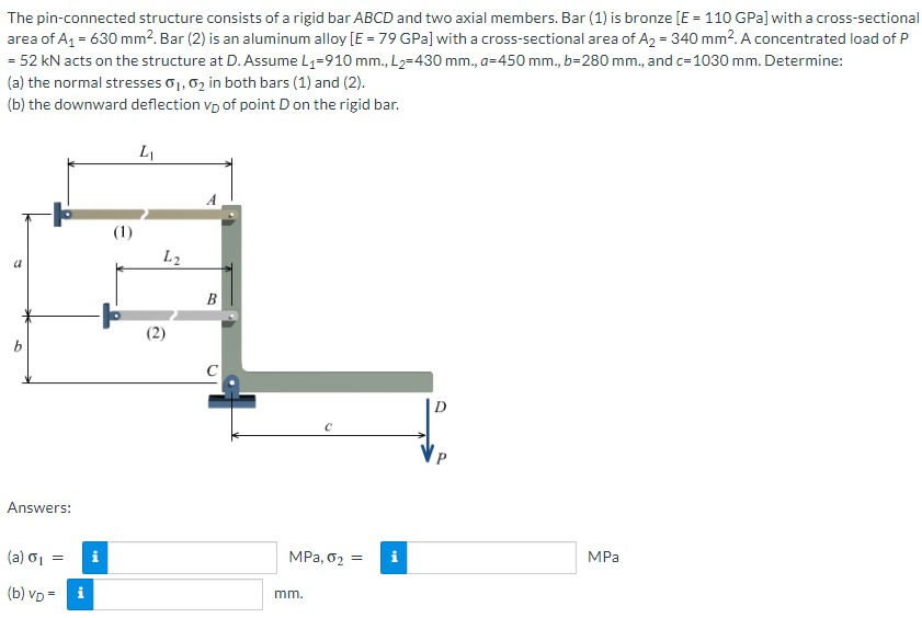 The pin-connected structure consists of a rigid bar ABCD and two axial members. Bar (1) is bronze [E = 110 GPa] with a cross-sectional
area of A₁ = 630 mm². Bar (2) is an aluminum alloy [E = 79 GPa] with a cross-sectional area of A₂ = 340 mm². A concentrated load of P
= 52 kN acts on the structure at D. Assume L₁=910 mm., L₂=430 mm., a=450 mm., b=280 mm., and c=1030 mm. Determine:
(a) the normal stresses 0₁, 02 in both bars (1) and (2).
(b) the downward deflection vp of point D on the rigid bar.
a
5
Answers:
(a) 6₁
(b) VD=
=
tel
i
(1)
L₁
L2
B
C
MPa, 0₂ =
mm.
i
MPa