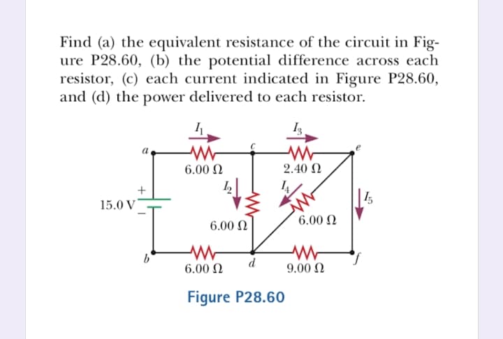 Find (a) the equivalent resistance of the circuit in Fig-
ure P28.60, (b) the potential difference across each
resistor, (c) each current indicated in Figure P28.60,
and (d) the power delivered to each resistor.
6.00 Ω
2.40 Ω
I,
15.0 V
6.00 N
6.00 N
d
6.00 N
9.00 Ω
Figure P28.60

