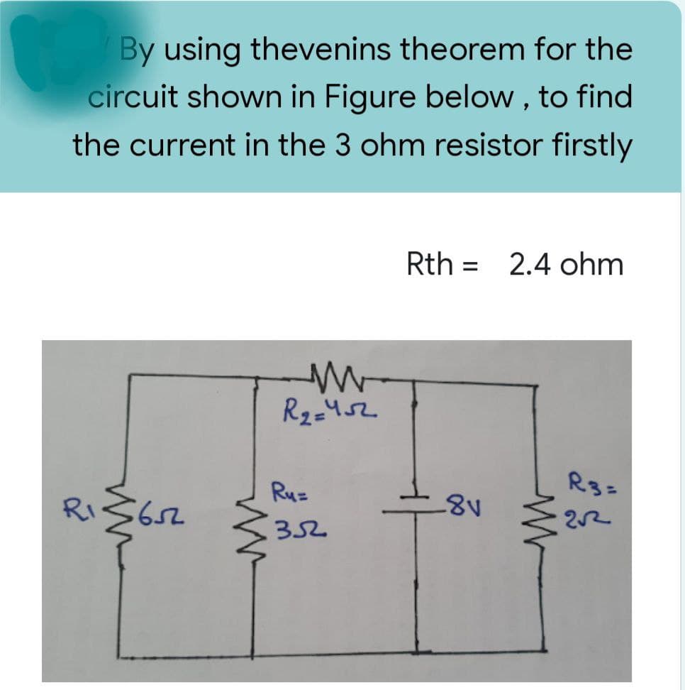 15 By using thevenins theorem for the
circuit shown in Figure below, to find
the current in the 3 ohm resistor firstly
Rth 2.4 ohm
w
R₂=452
R3=
R₁ ≤652
2√2
Ru=
352
{
-8v
W