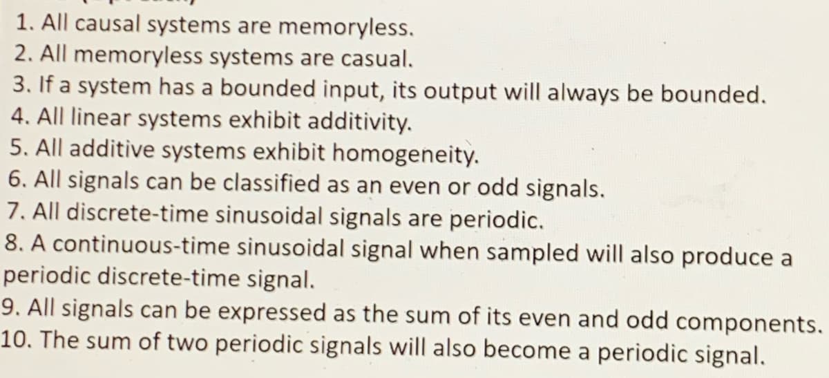 1. All causal systems are memoryless.
2. All memoryless systems are casual.
3. If a system has a bounded input, its output will always be bounded.
4. All linear systems exhibit additivity.
5. All additive systems exhibit homogeneity.
6. All signals can be classified as an even or odd signals.
7. All discrete-time sinusoidal signals are periodic.
8. A continuous-time sinusoidal signal when sampled will also produce a
periodic discrete-time signal.
9. All signals can be expressed as the sum of its even and odd components.
10. The sum of two periodic signals will also become a periodic signal.
