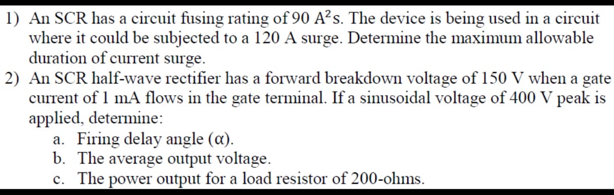1) An SCR has a circuit fusing rating of 90 A²s. The device is being used in a circuit
where it could be subjected to a 120 A surge. Determine the maximum allowable
duration of current surge.
2) An SCR half-wave rectifier has a forward breakdown voltage of 150 V when a gate
current of 1 mA flows in the gate terminal. If a sinusoidal voltage of 400 V peak is
applied, determine:
a. Firing delay angle (a).
b. The average output voltage.
c. The power output for a load resistor of 200-ohms.
