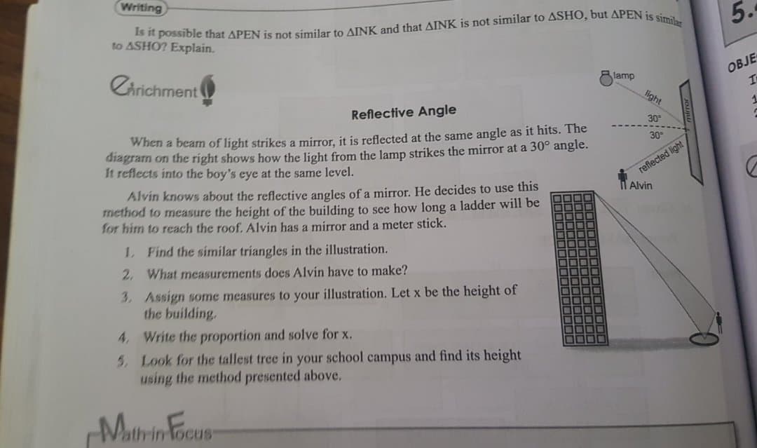 Writing
to ASHO? Explain.
5.
Chrichment
OBJE
In
lamp
light
Reflective Angle
1
30
When a beam of light strikes a mirror, it is reflected at the same angle as it hits. The
diagram on the right shows how the light from the lamp strikes the mirror at a 30° angle.
It reflects into the boy's eye at the same level.
30
reflected light
Alvin
Alvin knows about the reflective angles of a mirror. He decides to use this
method to measure the height of the building to see how long a ladder will be
for him to reach the roof. Alvin has a mirror and a meter stick.
1. Find the similar triangles in the illustration.
2. What measurements does Alvin have to make?
3. Assign some measures to your illustration. Let x be the height of
the building.
4, Write the proportion and solve for x.
5. Look for the tallest tree in your school campus and find its height
using the method presented above.
DODO
Mithin Focup

