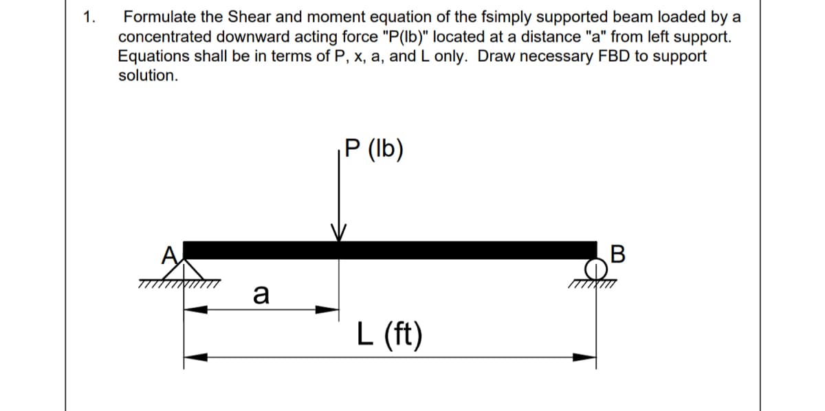 1.
Formulate the Shear and moment equation of the fsimply supported beam loaded by a
concentrated downward acting force "P(lb)" located at a distance "a" from left support.
Equations shall be in terms of P, x, a, and L only. Draw necessary FBD to support
solution.
P (Ib)
A
a
L (ft)
