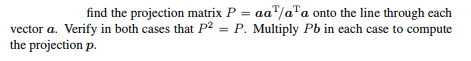 find the projection matrix P = aa/aa onto the line through each
vector a. Verify in both cases that P² = P. Multiply Pb in each case to compute
the projection p.