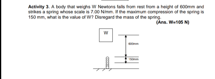 Activity 3. A body that weighs W Newtons falls from rest from a height of 600mm and
strikes a spring whose scale is 7.00 N/mm. If the maximum compression of the spring is
150 mm, what is the value of W? Disregard the mass of the spring.
(Ans. W=105 N)
600mm
150mm

