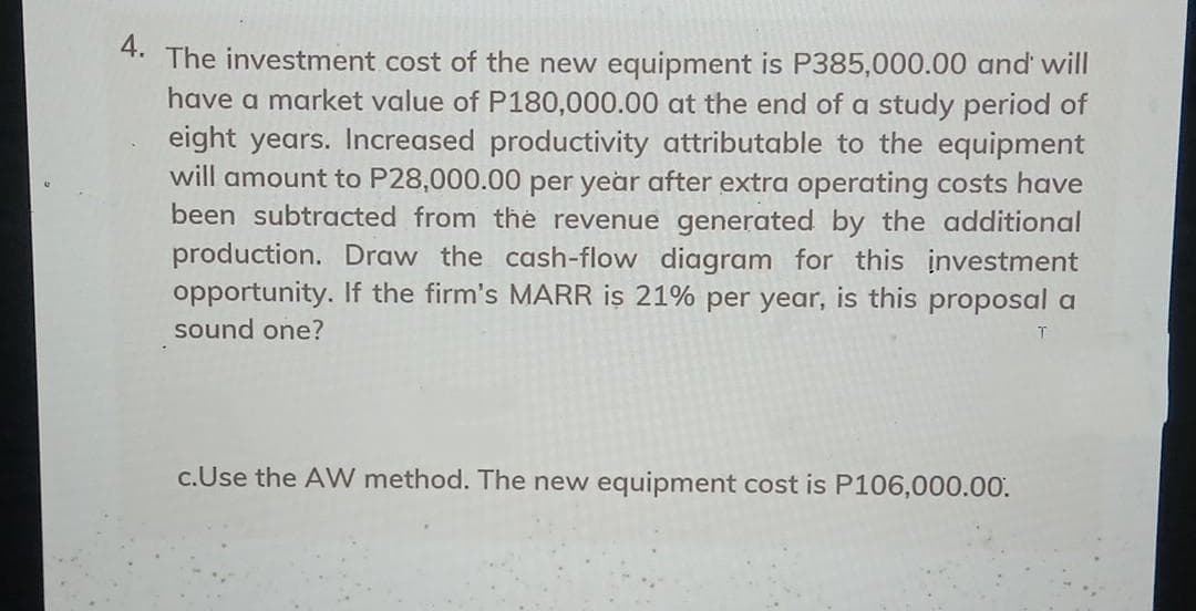 4.
The investment cost of the new equipment is P385,000.00 and' will
have a market value of P180,000.00 at the end of a study period of
eight years. Increased productivity attributable to the equipment
will amount to P28,000.00 per year after extra operating costs have
been subtracted from the revenue generated by the additional
production. Draw the cash-flow diagram for this investment
opportunity. If the firm's MARR is 21% per year, is this proposal a
sound one?
c.Use the AW method. The new equipment cost is P106,000.00.
