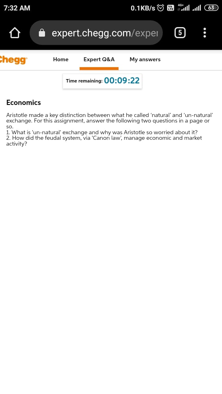 7:32 AM
0.1KB/s O
63
expert.chegg.com/expei
Chegg
Home
Expert Q&A
My answers
Time remaining: 00:09:22
Economics
Aristotle made a key distinction between what he called 'natural' and 'un-natural'
exchange. For this assignment, answer the following two questions in a page or
so.
1. What is 'un-natural' exchange and why was Aristotle so worried about it?
2. How did the feudal system, via 'Canon law', manage economic and market
activity?
