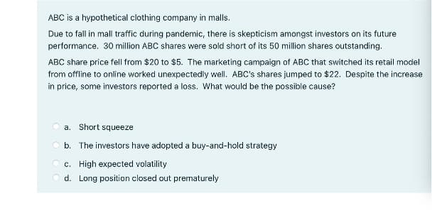 ABC is a hypothetical clothing company in malls.
Due to fall in mall traffic during pandemic, there is skepticism amongst investors on its future
performance. 30 million ABC shares were sold short of its 50 million shares outstanding.
ABC share price fell from $20 to $5. The marketing campaign of ABC that switched its retail model
from offline to online worked unexpectedly well. ABC's shares jumped to $22. Despite the increase
in price, some investors reported a loss. What would be the possible cause?
a. Short squeeze
O b. The investors have adopted a buy-and-hold strategy
O c. High expected volatility
O d. Long position closed out prematurely

