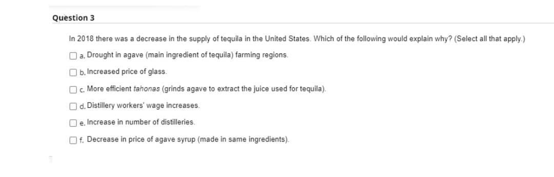Question 3
In 2018 there was a decrease in the supply of tequila in the United States. Which of the following would explain why? (Select all that apply.)
O a. Drought in agave (main ingredient of tequila) farming regions.
O b. Increased price of glass.
O. More efficient tahonas (grinds agave to extract the juice used for tequila).
O d. Distillery workers' wage increases.
O e. Increase in number of distilleries.
O f. Decrease in price of agave syrup (made in same ingredients).
