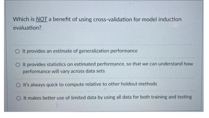 Which is NOT a benefit of using cross-validation for model induction
evaluation?
O t provides an estimate of generalization performance
O It provides statistics on estimated performance, so that we can understand how
performance will vary across data sets
O It's always quick to compute relative to other holdout methods
O It makes better use of limited data by using all data for both training and testing
