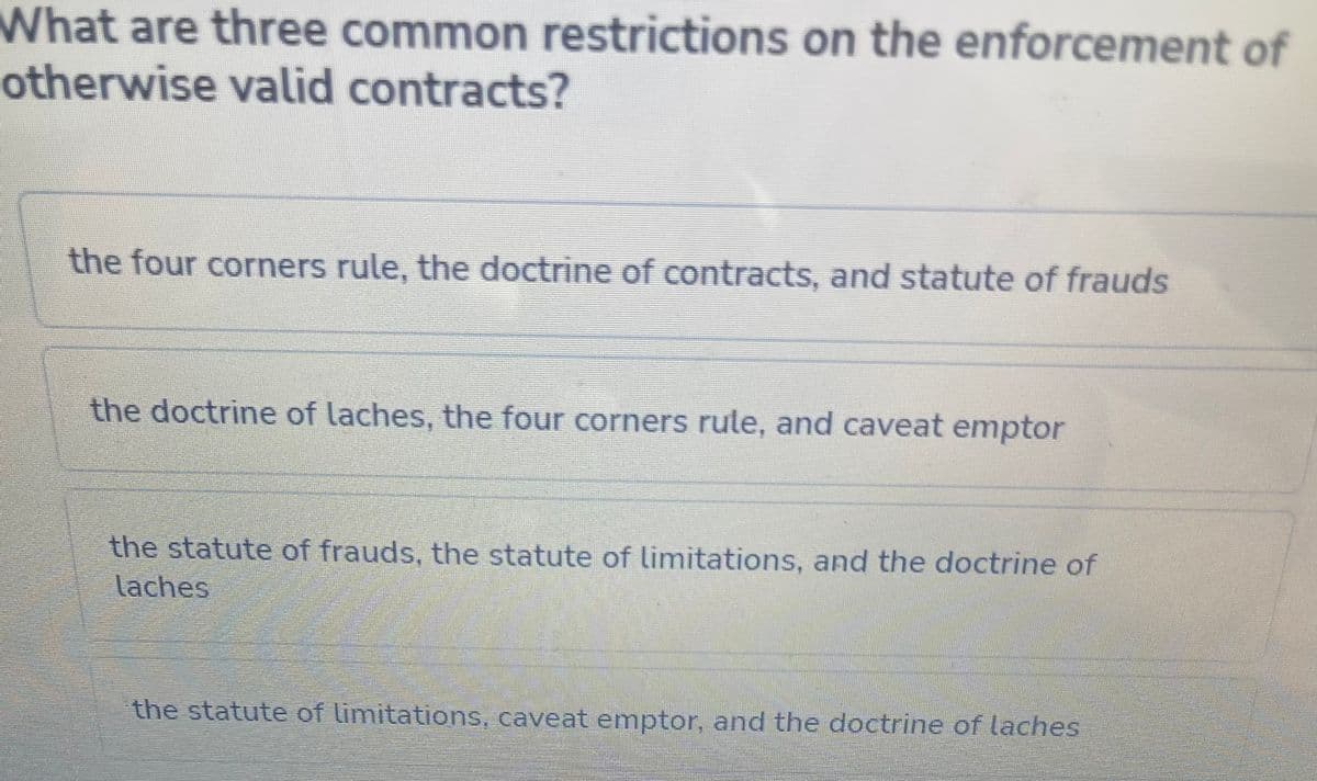 What are three common restrictions on the enforcement of
otherwise valid contracts?
the four corners rule, the doctrine of contracts, and statute of frauds
the doctrine of laches, the four corners rule, and caveat emptor
the statute of frauds, the statute of limitations, and the doctrine of
laches
the statute of limitations, caveat emptor, and the doctrine of laches