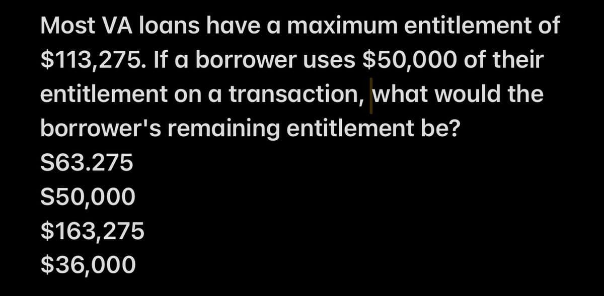 Most VA loans have a maximum entitlement of
$113,275. If a borrower uses $50,000 of their
entitlement on a transaction, what would the
borrower's remaining entitlement be?
S63.275
S50,000
$163,275
$36,000