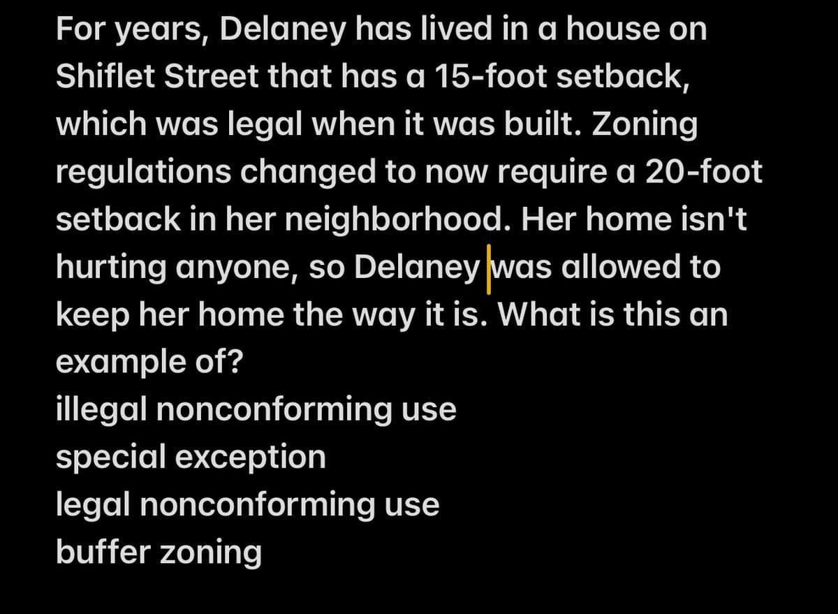 For years, Delaney has lived in a house on
Shiflet Street that has a 15-foot setback,
which was legal when it was built. Zoning
regulations changed to now require a 20-foot
setback in her neighborhood. Her home isn't
hurting anyone, so Delaney was allowed to
keep her home the way it is. What is this an
example of?
illegal nonconforming use
special exception
legal nonconforming use
buffer zoning