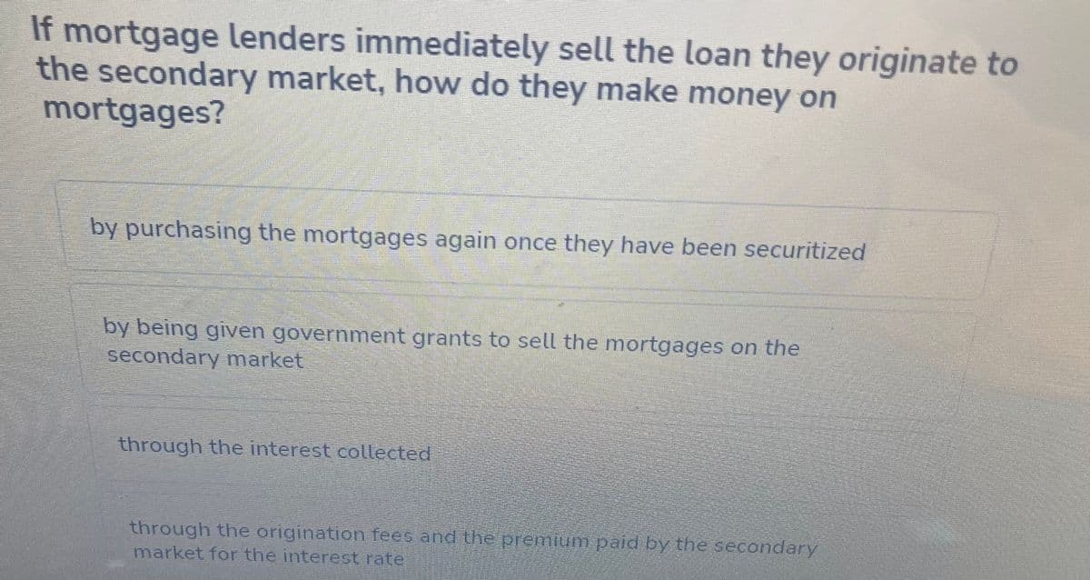If mortgage lenders immediately sell the loan they originate to
the secondary market, how do they make money on
mortgages?
by purchasing the mortgages again once they have been securitized
by being given government grants to sell the mortgages on the
secondary market
through the interest collected
through the origination fees and the premium paid by the secondary
market for the interest rate