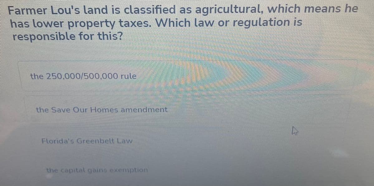 Farmer Lou's land is classified as agricultural, which means he
has lower property taxes. Which law or regulation is
responsible for this?
the 250,000/500,000 rule
the Save Our Homes amendment
Florida's Greenbelt Law
the capital gains exemption