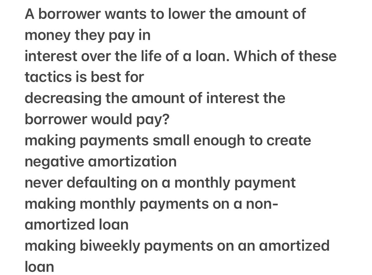 A borrower wants to lower the amount of
money they pay in
interest over the life of a loan. Which of these
tactics is best for
decreasing the amount of interest the
borrower would pay?
making payments small enough to create
negative amortization
never defaulting on a monthly payment
making monthly payments on a non-
amortized loan
making biweekly payments on an amortized
loan