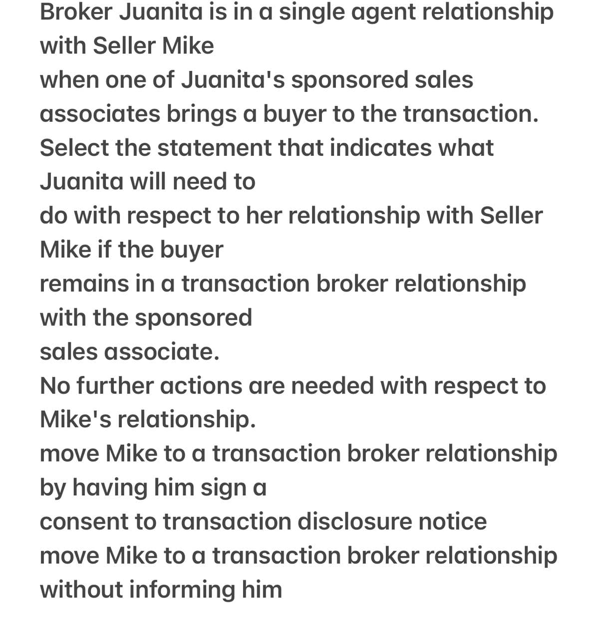 Broker Juanita is in a single agent relationship
with Seller Mike
when one of Juanita's sponsored sales
associates brings a buyer to the transaction.
Select the statement that indicates what
Juanita will need to
do with respect to her relationship with Seller
Mike if the buyer
remains in a transaction broker relationship
with the sponsored
sales associate.
No further actions are needed with respect to
Mike's relationship.
move Mike to a transaction broker relationship
by having him sign a
consent to transaction disclosure notice
move Mike to a transaction broker relationship
without informing him