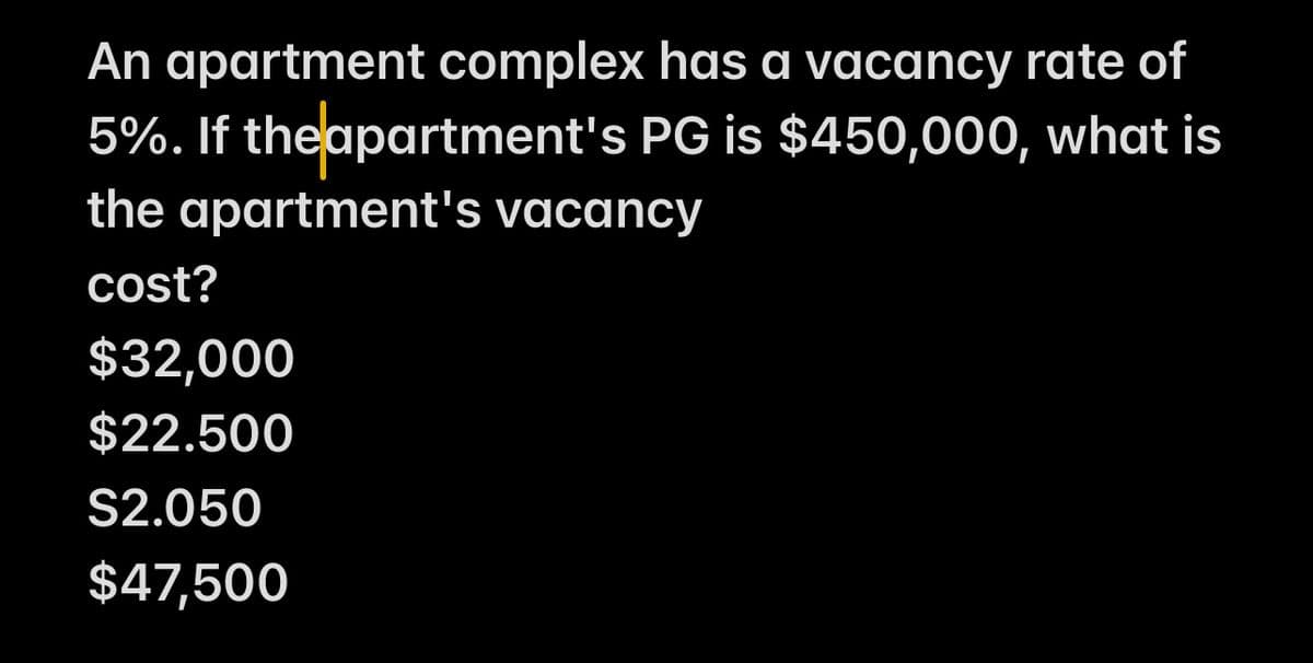 An apartment complex has a vacancy rate of
5%. If the apartment's PG is $450,000, what is
the apartment's vacancy
cost?
$32,000
$22.500
S2.050
$47,500