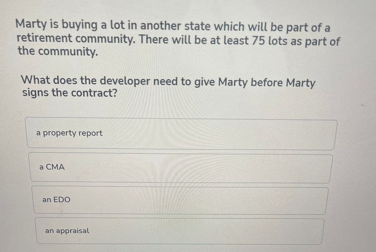 Marty is buying a lot in another state which will be part of a
retirement community. There will be at least 75 lots as part of
the community.
What does the developer need to give Marty before Marty
signs the contract?
a property report
a CMA
an EDO
an appraisal
