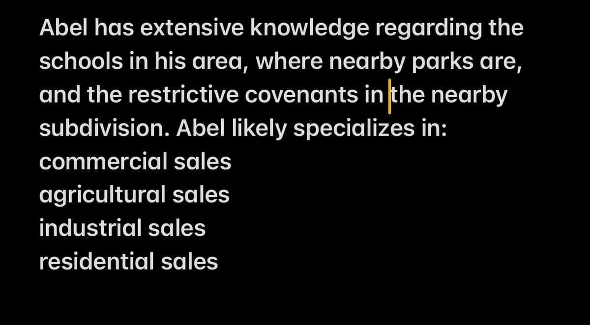 Abel has extensive knowledge regarding the
schools in his area, where nearby parks are,
and the restrictive covenants in the nearby
subdivision. Abel likely specializes in:
commercial sales
agricultural sales
industrial sales
residential sales
