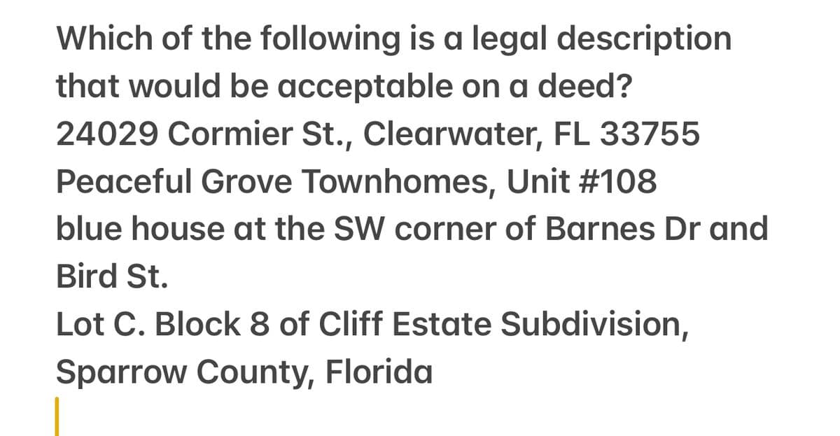 Which of the following is a legal description
that would be acceptable on a deed?
24029 Cormier St., Clearwater, FL 33755
Peaceful Grove Townhomes, Unit #108
blue house at the SW corner of Barnes Dr and
Bird St.
Lot C. Block 8 of Cliff Estate Subdivision,
Sparrow County, Florida
