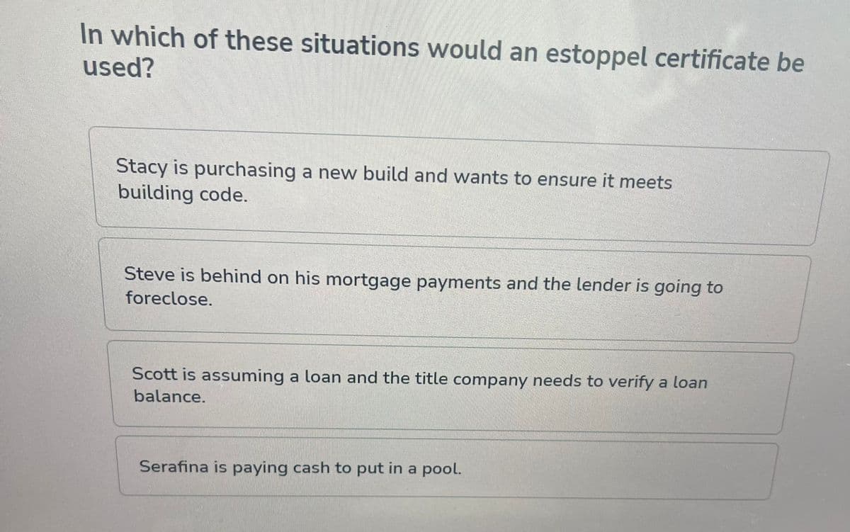 In which of these situations would an estoppel certificate be
used?
Stacy is purchasing a new build and wants to ensure it meets
building code.
Steve is behind on his mortgage payments and the lender is going to
foreclose.
Scott is assuming a loan and the title company needs to verify a loan
balance.
Serafina is paying cash to put in a pool.