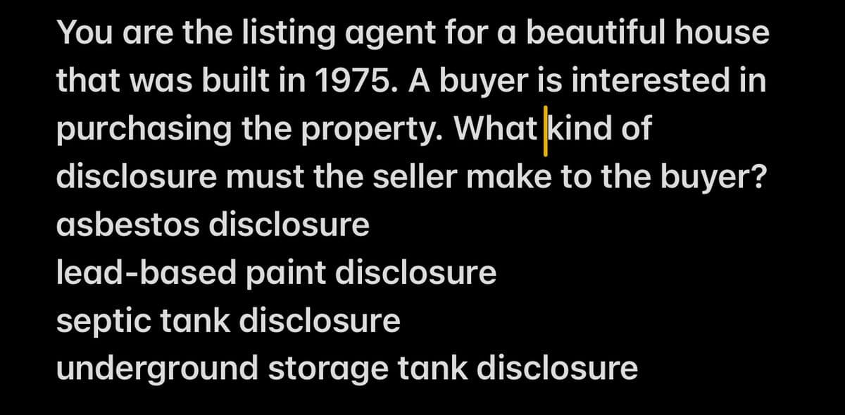 You are the listing agent for a beautiful house
that was built in 1975. A buyer is interested in
purchasing the property. What kind of
disclosure must the seller make to the buyer?
asbestos disclosure
lead-based paint disclosure
septic tank disclosure
underground storage tank disclosure