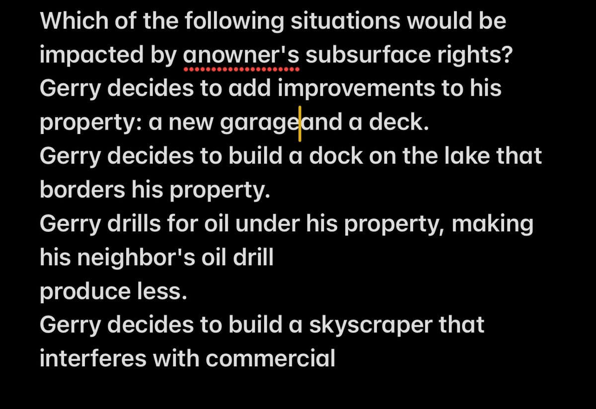 Which of the following situations would be
impacted by anowner's subsurface rights?
Gerry decides to add improvements to his
property: a new garage and a deck.
Gerry decides to build a dock on the lake that
borders his property.
Gerry drills for oil under his property, making
his neighbor's oil drill
produce less.
Gerry decides to build a skyscraper that
interferes with commercial