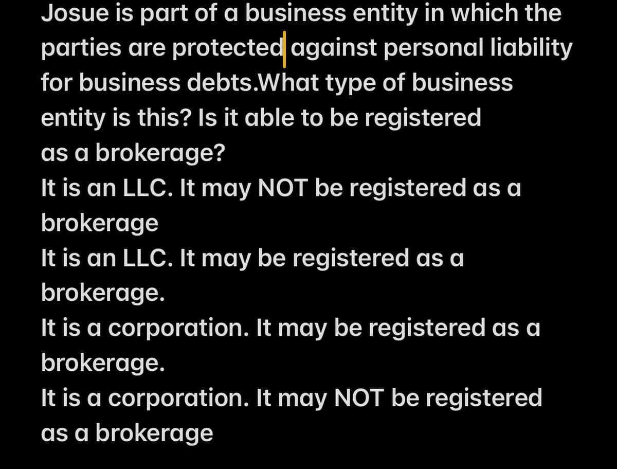 Josue is part of a business entity in which the
parties are protected against personal liability
for business debts.What type of business
entity is this? Is it able to be registered
as a brokerage?
It is an LLC. It may NOT be registered as a
brokerage
It is an LLC. It may be registered as a
brokerage.
It is a corporation. It may be registered as a
brokerage.
It is a corporation. It may NOT be registered
as a brokerage