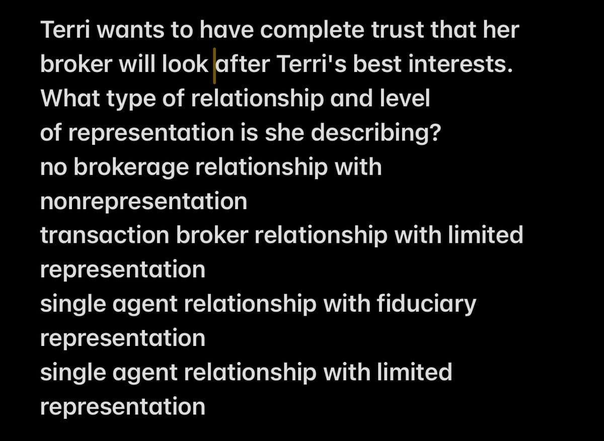 Terri wants to have complete trust that her
broker will look after Terri's best interests.
What type of relationship and level
of representation is she describing?
no brokerage relationship with
nonrepresentation
transaction broker relationship with limited
representation
single agent relationship with fiduciary
representation
single agent relationship with limited
representation