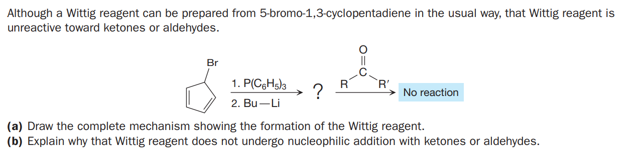 Although a Wittig reagent can be prepared from 5-bromo-1,3-cyclopentadiene in the usual way, that Wittig reagent is
unreactive toward ketones or aldehydes.
Br
1. P(CGH5)3
R'
?
No reaction
2. Bu –Li
(a) Draw the complete mechanism showing the formation of the Wittig reagent.
(b) Explain why that Wittig reagent does not undergo nucleophilic addition with ketones or aldehydes.
O=U

