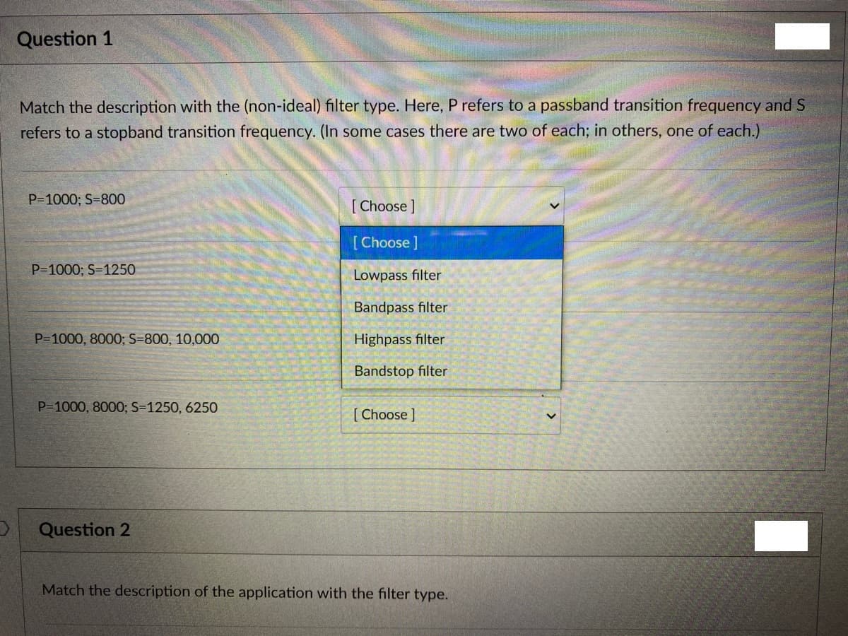 Question 1
Match the description with the (non-ideal) filter type. Here, P refers to a passband transition frequency and S
refers to a stopband transition frequency. (In some cases there are two of each; in others, one of each.)
P=1000; S=800
[ Choose ]
[Choose]
P=1000; S=1250
Lowpass filter
Bandpass filter
P=1000, 8000; S=800, 10,000
Highpass filter
Bandstop filter
P-1000, 8000; S=1250, 6250
[ Choose ]
Question 2
Match the description of the application with the filter type.
