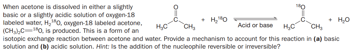 When acetone is dissolved in either a slightly
basic or a slightly acidic solution of oxygen-18
labeled water, H2180, oxygen-18 labeled acetone,
(CH3)2C=180, is produced. This is a form of an
isotopic exchange reaction between acetone and water. Provide a mechanism to account for this reaction in (a) basic
solution and (b) acidic solution. Hint: Is the addition of the nucleophile reversible or irreversible?
180
+ H,180
CH3
+ Hо
`CH3
Acid or base
H3C
H3C
