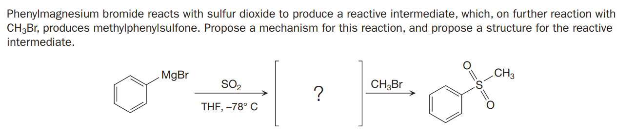 Phenylmagnesium bromide reacts with sulfur dioxide to produce a reactive intermediate, which, on further reaction with
CH3Br, produces methylphenylsulfone. Propose a mechanism for this reaction, and propose a structure for the reactive
intermediate.
MgBr
CH3
SO2
CH3B
THF, -78° C
O=S=
