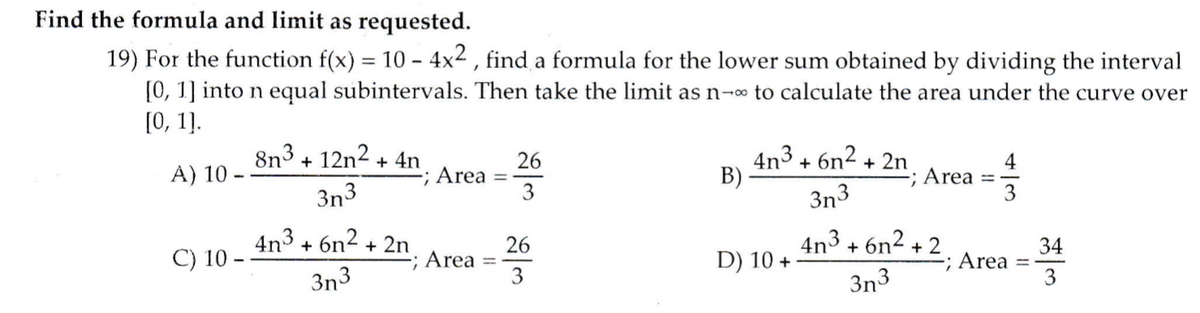 Find the formula and limit as requested.
19) For the function f(x) = 10 - 4x2 , find a formula for the lower sum obtained by dividing the interval
[0, 1] into n equal subintervals. Then take the limit as n-o to calculate the area under the curve over
[0, 1].
8n3 +
12n2
+ 4n
-; Area
4n3 + 6n2 + 2n
B)
A) 10
26
3n3
3n3
; Area
3
4n3 + 6n2 + 2n
Area
3
C) 10 -
26
4n3 + 6n2 + 2
34
-; Area
3
D) 10 +
3n3
%3D
3n3
