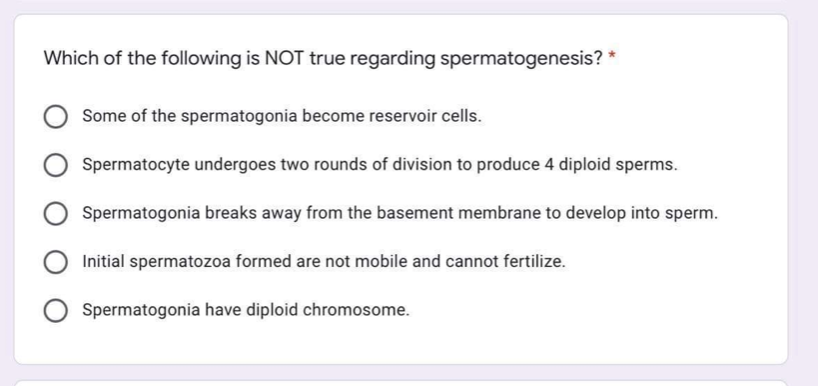 Which of the following is NOT true regarding spermatogenesis? *
Some of the spermatogonia become reservoir cells.
Spermatocyte undergoes two rounds of division to produce 4 diploid sperms.
Spermatogonia breaks away from the basement membrane to develop into sperm.
Initial spermatozoa formed are not mobile and cannot fertilize.
Spermatogonia have diploid chromosome.

