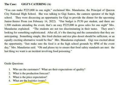 The Case: GIGI'S CATERING (A)
"You can make P225,000 in one night," exclaimed Mrs. Manalastas, the Principal of Quezon
City National High School. She was talking to Gigi Santos, the canteen operator of the high
school. They were discussing an opportunity for Gigi to provide the dinner for the upcoming
Junior-Senior Prom (on February 14, 2022). "Our budget is PI50 per student, and there are
1,500 students attending the event, that's an easy P225,000 in gross sales for one night" Mrs.
Manalastas explained. "The students are not too discriminating in their tastes. They aren't
looking for something sophisticated. After all, it's the dancing and the camaraderie that they are
anticipating. Something simple, like fried chicken and rice plus desert should be sufficient, or an
equally exciting alternative would be fine" Mrs. Manalastas explained. Gigi was excited about
the opportunity. "Just make sure the food is at the high school grounds by 4PM of the event
day," Mrs. Manalastas said. "Oh and please try to ensure that food safety standards are met: the
last thing we want is an incident involving food poisoning."
Guide Questions
1. Who are the customers? What are their expectations of quality?
2. What is the production forecast?
3. What is the price expectation?
4. What are the logistics issues?
