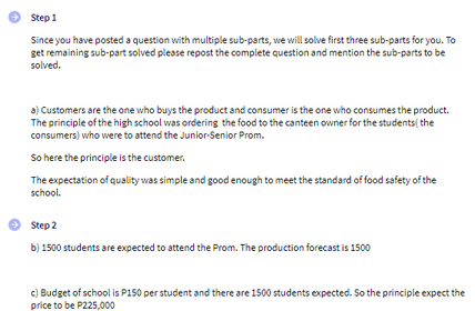 Step 1
Since you have posted a question with multiple sub-parts, we will solve first three sub-parts for you. To
get remaining sub-part solved please repost the complete question and mention the sub-parts to be
solved.
a) Customers are the one who buys the product and consumer is the one who consumes the product.
The principle of the high school was ordering the food to the canteen owner for the students( the
consumers) who were to attend the Junior-Senior Prom.
So here the principle is the customer.
The expectation of quality was simple and good enough to meet the standard of food safety of the
school.
Step 2
b) 1500 students are expected to attend the Prom. The production forecast is 1500
c) Budget of school is P150 per student and there are 1500 students expected. So the principle expect the
price to be P225,000
