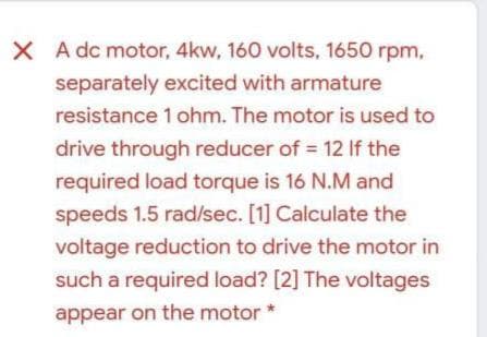 X A dc motor, 4kw, 160 volts, 1650 rpm,
separately excited with armature
resistance 1 ohm. The motor is used to
drive through reducer of = 12 If the
required load torque is 16 N.M and
speeds 1.5 rad/sec. [1] Calculate the
voltage reduction to drive the motor in
such a required load? [2] The voltages
appear on the motor *

