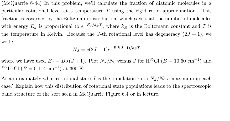 (McQuarrie 6-44) In this problem, we'll calculate the fraction of diatomic molecules in a
particular rotational level at a temperature T using the rigid rotor approximation. This
fraction is governed by the Boltzmann distribution, which says that the number of molecules
with energy EJ is proportional to e-Eл/kBT, where kB is the Boltzmann constant and T is
the temperature in Kelvin. Because the J-th rotational level has degeneracy (2J + 1), we
write,
where we have used EJ. =
NJ = c(2J+1)e-BJ(J+1)/kBT
BJ(J+1). Plot NJ/No versus J for H35 Cl (B = 10.60 cm-1) and
127135 Cl (B = 0.114 cm-1) at 300 K.
At approximately what rotational state J is the population ratio NJ/No a maximum in each
case? Explain how this distribution of rotational state populations leads to the spectroscopic
band structure of the sort seen in McQuarrie Figure 6.4 or in lecture.
