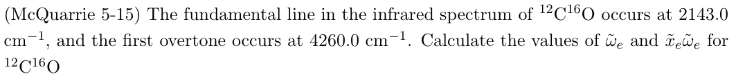 (McQuarrie 5-15) The fundamental line in the infrared spectrum of 12 C160 occurs at 2143.0
cm-1, and the first overtone occurs at 4260.0 cm-1. Calculate the values of we and xewe for
12C160