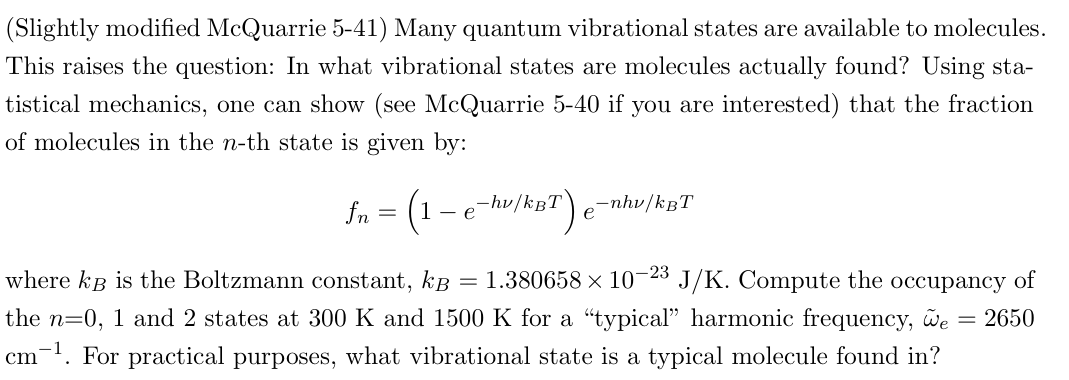 (Slightly modified McQuarrie 5-41) Many quantum vibrational states are available to molecules.
This raises the question: In what vibrational states are molecules actually found? Using sta-
tistical mechanics, one can show (see McQuarrie 5-40 if you are interested) that the fraction
of molecules in the n-th state is given by:
fn = (1-e-hv/kBT) e -nhv/kBT
=
where kB is the Boltzmann constant, k 1.380658 × 10-23 J/K. Compute the occupancy of
the n=0, 1 and 2 states at 300 K and 1500 K for a "typical" harmonic frequency, we
cm. For practical purposes, what vibrational state is a typical molecule found in?
= 2650