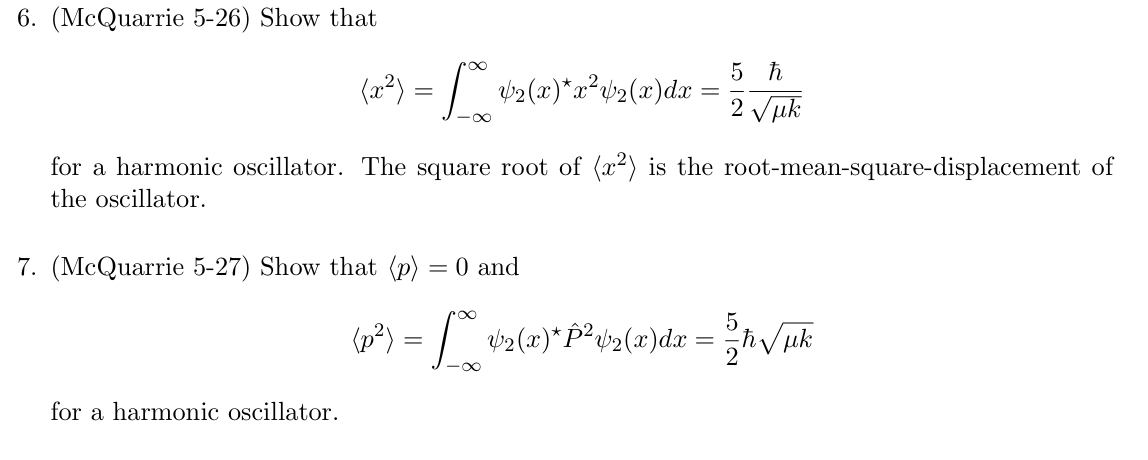 6. (McQuarrie 5-26) Show that
(x²) = [*° 42(x)*x²+2(x)dx =
5 h
=
2 √μk
for a harmonic oscillator. The square root of (x²) is the root-mean-square-displacement of
the oscillator.
7. (McQuarrie 5-27) Show that (p) = 0 and
{p²) = [ ¢2(x)*P²v2(x)dx = {2ħ√/µk
for a harmonic oscillator.