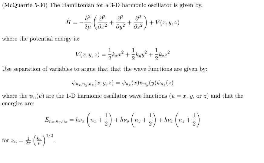 (McQuarrie 5-30) The Hamiltonian for a 3-D harmonic oscillator is given by,
მ2
+
მ2
+ V(x, y, z)
2u \ მ2 მყ2 Əz²
ħ2 მ2
Ĥ
+
where the potential energy is:
1
1
V (x, y, z) == ½ k²x² + ½ kyy² + 1½ k₂ z²
글++
Use separation of variables to argue that that the wave functions are given by:
Vnx,ny,nz (x, y, z) = Vnz (x) Vny (y) Vnz (2)
where the (u) are the 1-D harmonic oscillator wave functions (u= x, y, or z) and that the
energies are:
Enz,ny,nz =
= hvx (nx
= ( n + 1 ) + hvy (ny + 1 ) + hvz (m² + ½ )
nz
ku
for v₁ = 1½ (k) 1/2
μ