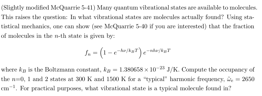 (Slightly modified McQuarrie 5-41) Many quantum vibrational states are available to molecules.
This raises the question: In what vibrational states are molecules actually found? Using sta-
tistical mechanics, one can show (see McQuarrie 5-40 if you are interested) that the fraction
of molecules in the n-th state is given by:
fn
=
(1-e-hv/kBT) e
-nhv/kBT
where kB is the Boltzmann constant, kg = 1.380658 × 10-23 J/K. Compute the occupancy of
the n=0, 1 and 2 states at 300 K and 1500 K for a "typical" harmonic frequency, we = 2650
cm-1. For practical purposes, what vibrational state is a typical molecule found in?