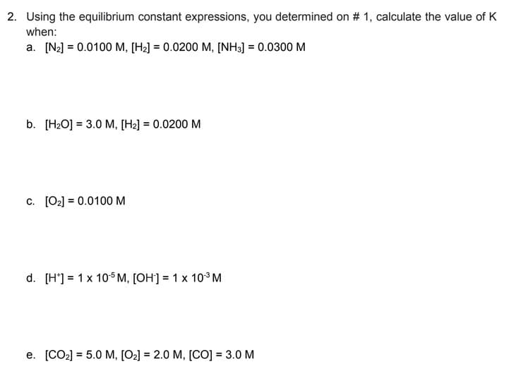 2. Using the equilibrium constant expressions, you determined on # 1, calculate the value of K
when:
a. [N₂] = 0.0100 M, [H₂] = 0.0200 M, [NH3] = 0.0300 M
b. [H₂O] 3.0 M, [H₂] = 0.0200 M
c. [0₂] = 0.0100 M
d. [H] = 1 x 105 M, [OH-] = 1 x 10³ M
e. [CO₂] = 5.0 M, [O₂] = 2.0 M, [CO] = 3.0 M