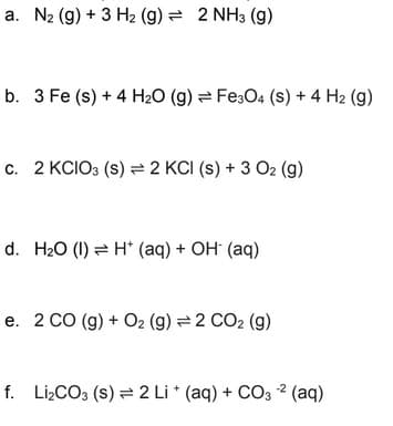a. N₂ (g) + 3 H₂ (g) = 2 NH3 (9)
b. 3 Fe (s) + 4 H₂O (g) Fe3O4 (S) + 4 H₂ (9)
c. 2 KCIO3 (S) 2 KCI (s) + 3 O2 (g)
d. H₂O (1) H* (aq) + OH- (aq)
e. 2 CO (g) + O2 (g) = 2 CO₂ (g)
f. Li₂CO3 (S) = 2 Li + (aq) + CO3² (aq)