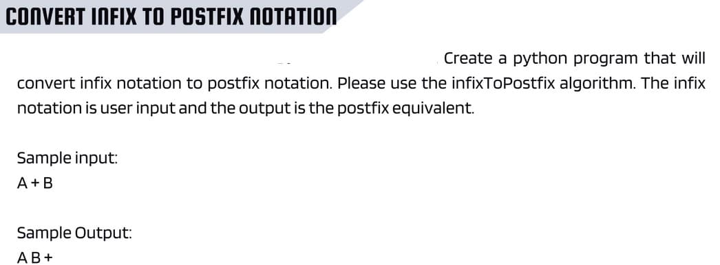 CONVERT INFIX TO POSTFIX NOTATION
Create a python program that will
convert infix notation to postfix notation. Please use the infixToPostfix algorithm. The infix
notation is user input and the output is the postfix equivalent.
Sample input:
A+B
Sample Output:
AB+